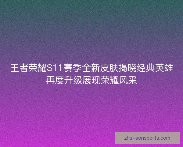 王者荣耀S11赛季全新皮肤揭晓经典英雄再度升级展现荣耀风采