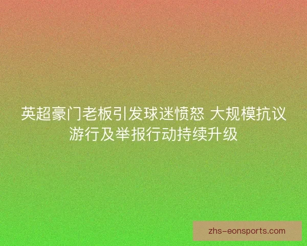 英超豪门老板引发球迷愤怒 大规模抗议游行及举报行动持续升级