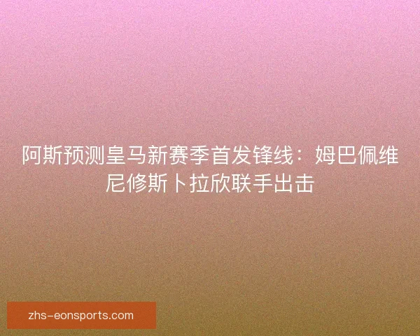 阿斯预测皇马新赛季首发锋线：姆巴佩维尼修斯卜拉欣联手出击