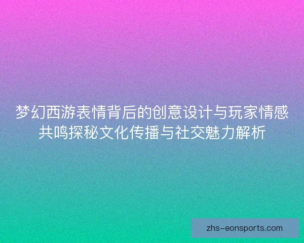 梦幻西游表情背后的创意设计与玩家情感共鸣探秘文化传播与社交魅力解析