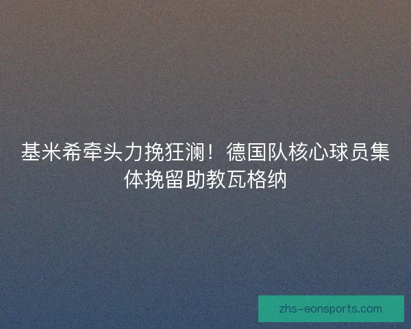 基米希牵头力挽狂澜！德国队核心球员集体挽留助教瓦格纳