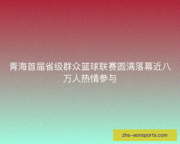 青海首届省级群众篮球联赛圆满落幕近八万人热情参与