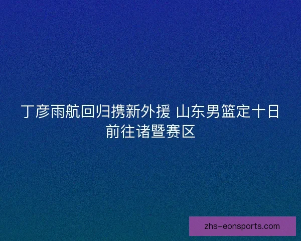 丁彦雨航回归携新外援 山东男篮定十日前往诸暨赛区