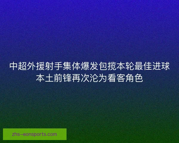 中超外援射手集体爆发包揽本轮最佳进球本土前锋再次沦为看客角色