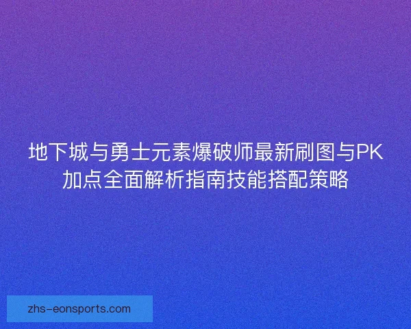 地下城与勇士元素爆破师最新刷图与PK加点全面解析指南技能搭配策略