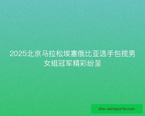 2025北京马拉松埃塞俄比亚选手包揽男女组冠军精彩纷呈
