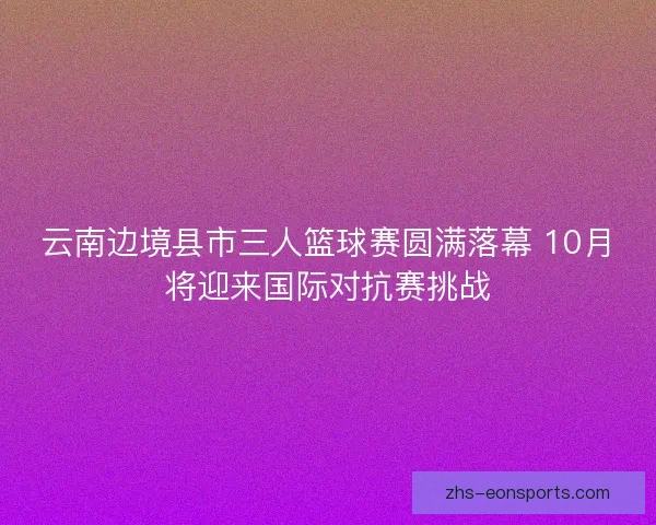 云南边境县市三人篮球赛圆满落幕 10月将迎来国际对抗赛挑战