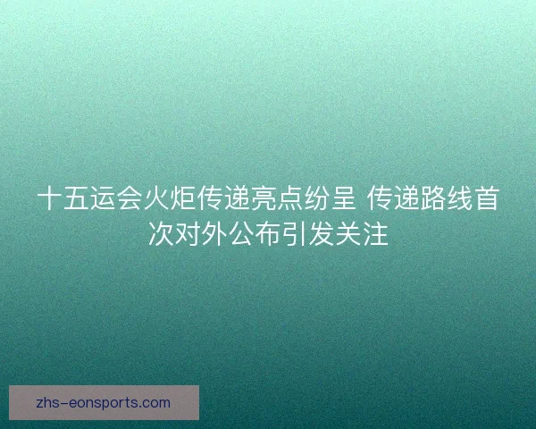 十五运会火炬传递亮点纷呈 传递路线首次对外公布引发关注 十五运会火炬传递亮点纷呈 传递路线首次对外公布引发关注
