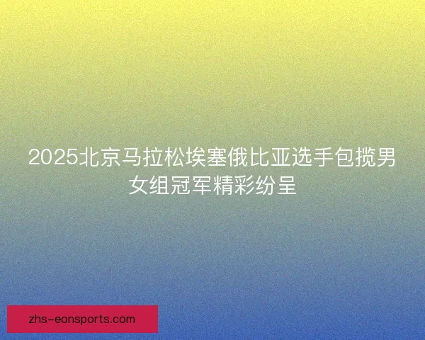 2025北京马拉松埃塞俄比亚选手包揽男女组冠军精彩纷呈