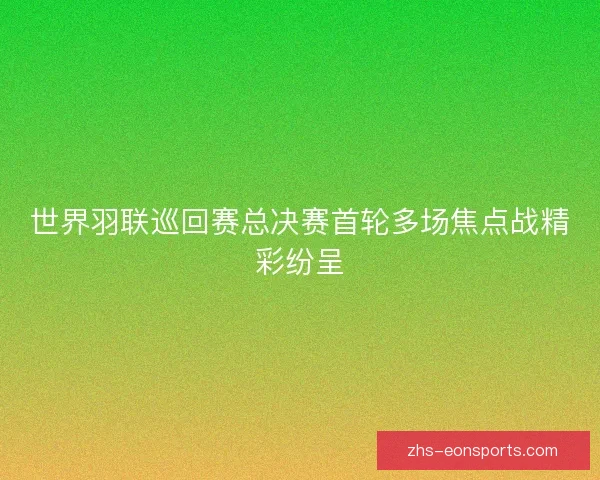 世界羽联巡回赛总决赛首轮多场焦点战精彩纷呈