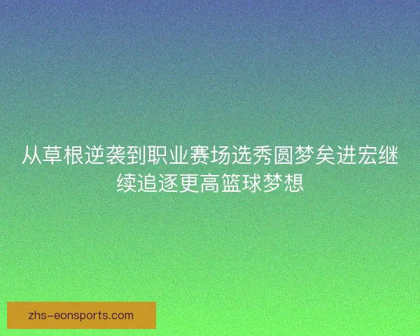从草根逆袭到职业赛场选秀圆梦矣进宏继续追逐更高篮球梦想
