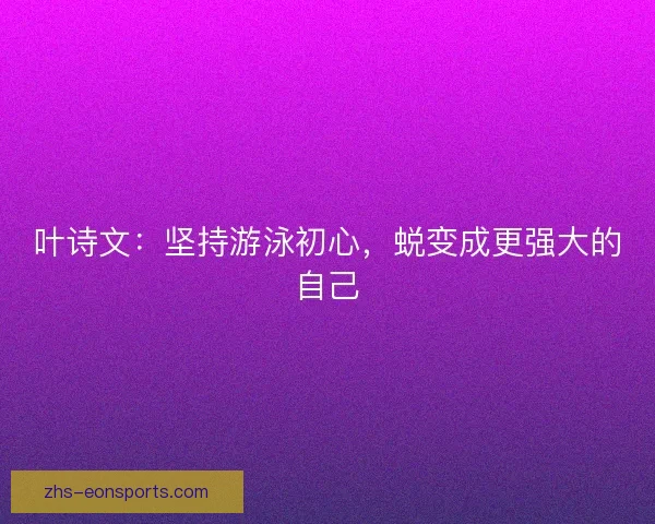 叶诗文：坚持游泳初心，蜕变成更强大的自己