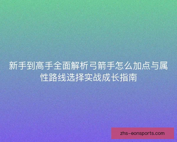 新手到高手全面解析弓箭手怎么加点与属性路线选择实战成长指南
