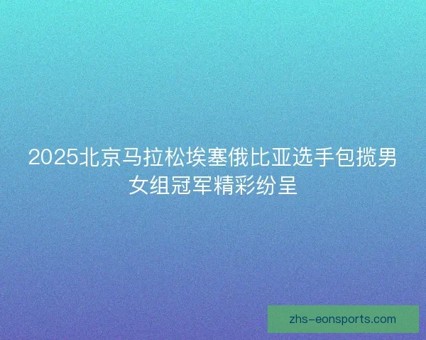 2025北京马拉松埃塞俄比亚选手包揽男女组冠军精彩纷呈