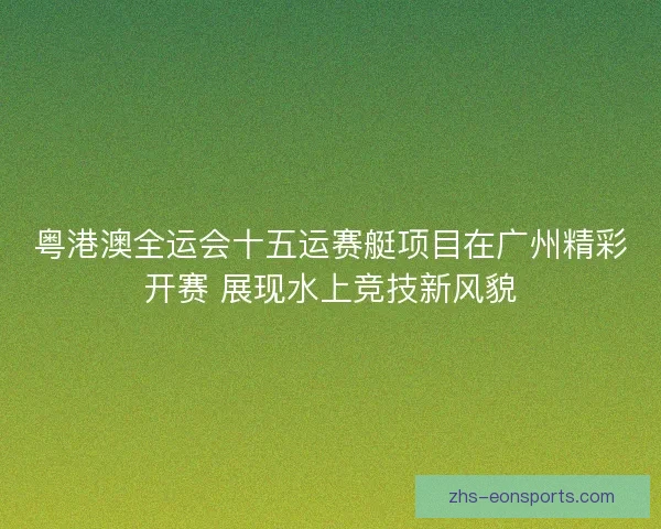 粤港澳全运会十五运赛艇项目在广州精彩开赛 展现水上竞技新风貌